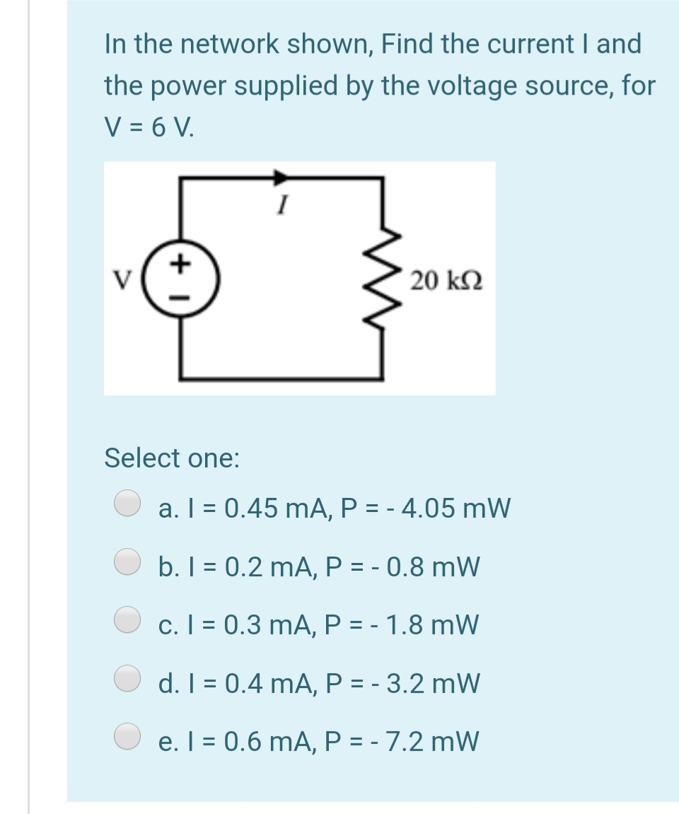 In the network shown, Find the current I and
the power supplied by the voltage source, for
V = 6 V.
+
v(*
` 20 k2
Select one:
a. I = 0.45 mA, P = - 4.05 mW
b. I = 0.2 mA, P = - 0.8 mW
c. I = 0.3 mA, P = - 1.8 mW
%3D
d. I = 0.4 mA, P = - 3.2 mW
e. I = 0.6 mA, P = - 7.2 mW
