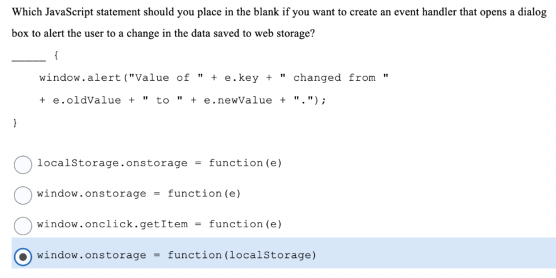 Which JavaScript statement should you place in the blank if you want to create an event handler that opens a dialog
box to alert the user to a change in the data saved to web storage?
window.alert("Value of "
+ e.key +
" changed from "
+ e.oldValue + " to " + e.newValue + ".");
}
localStorage.onstorage =
function (e)
window.onstorage
= function (e)
window.onclick.getItem
= function (e)
window.onstorage
function (localStorage)
