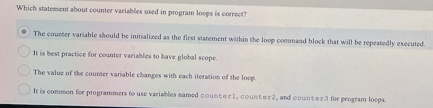 Which statement about counter variables used in program loops is correct?
The counter variable should be initialized as the first statement within the loop command block that will be repeatedly executed.
It is best practice for counter variables to have global scope.
The value of the counter variable changes with each iteration of the loop.
It is common for programmers to use variables named counter1, counter2, and counter3 for program loops.
