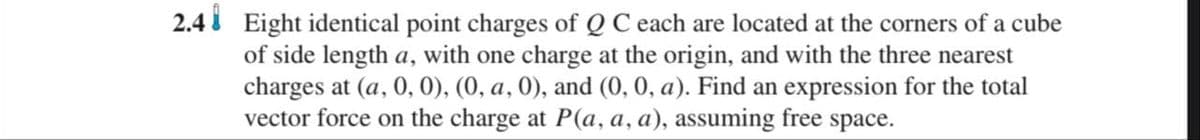 2.4 Eight identical point charges of Q C each are located at the corners of a cube
of side length a, with one charge at the origin, and with the three nearest
charges at (a, 0, 0), (0, a, 0), and (0, 0, a). Find an expression for the total
vector force on the charge at P(a, a, a), assuming free space.