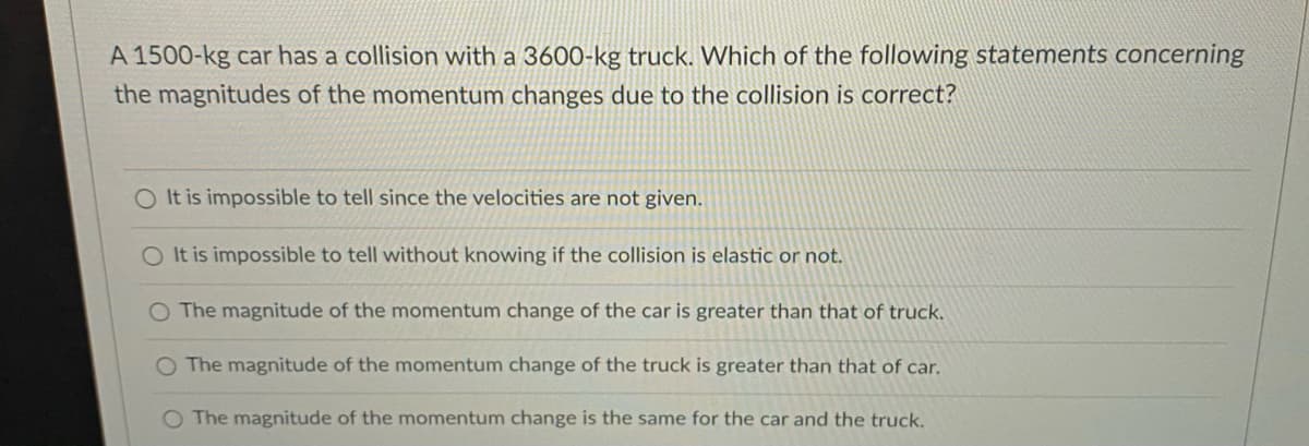 A 1500-kg car has a collision with a 3600-kg truck. Which of the following statements concerning
the magnitudes of the momentum changes due to the collision is correct?
O It is impossible to tell since the velocities are not given.
O It is impossible to tell without knowing if the collision is elastic or not.
O The magnitude of the momentum change of the car is greater than that of truck.
The magnitude of the momentum change of the truck is greater than that of car.
The magnitude of the momentum change is the same for the car and the truck.
