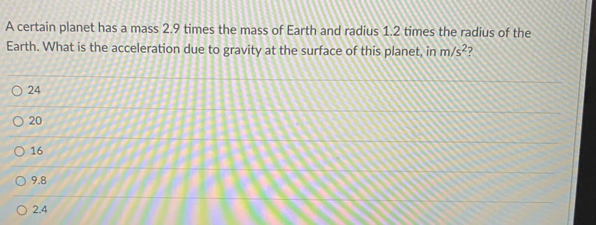 A certain planet has a mass 2.9 times the mass of Earth and radius 1.2 times the radius of the
Earth. What is the acceleration due to gravity at the surface of this planet, in m/s²?
O 24
O 20
O 16
O 9.8
O 2.4
