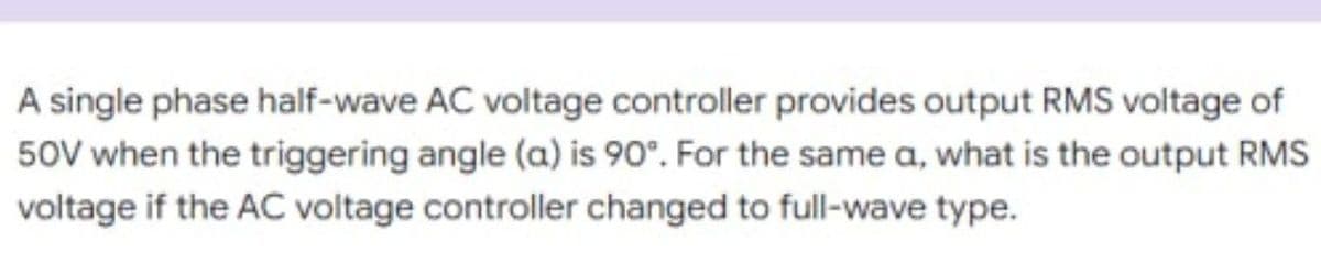 A single phase half-wave AC voltage controller provides output RMS voltage of
50V when the triggering angle (a) is 90°. For the same a, what is the output RMS
voltage if the AC voltage controller changed to full-wave type.
