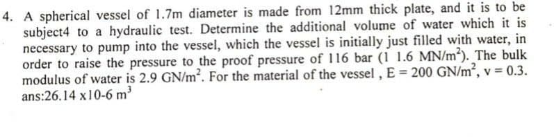 4. A spherical vessel of 1.7m diameter is made from 12mm thick plate, and it is to be
subject4 to a hydraulic test. Determine the additional volume of water which it is
necessary to pump into the vessel, which the vessel is initially just filled with water, in
order to raise the pressure to the proof pressure of 116 bar (1 1.6 MN/m²). The bulk
modulus of water is 2.9 GN/m?. For the material of the vessel , E = 200 GN/m², v = 0.3.
ans:26.14 x10-6 m?
