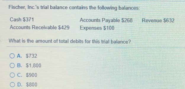 Fischer, Inc.'s trial balance contains the following balances:
Cash $371
Accounts Payable $268
Expenses $100
Revenue $632
Accounts Receivable $429
What is the amount of total debits for this trial balance?
O A. $732
O B. $1,800
O C. $900
O D. $800
