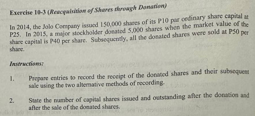 Exercise 10-3 (Reacquisition of Shares through Donation)
In 2014, the Jolo Company issued 150,000 shares of its P10 par ordinary share capital at
P25. In 2015, a major stockholder donated 5,000 shares when the market value of the
share capital is P40 per share. Subsequently, all the donated shares were sold at P50 per
share.
Instructions:
1.
2.
Prepare entries to record the receipt of the donated shares and their subsequent
sale using the two alternative methods of recording.
State the number of capital shares issued and outstanding after the donation and
after the sale of the donated shares.