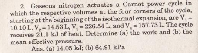 2. Gaseous nitrogen actuates a Carnot power cycle in
which the respective volumes at the four corners of the cycle,
starting at the beginning of the isothermal expansion, are V, =
10.10 L, V, = 14.53 L, V= 226.54 L, and V, 157.73 L. The cycle
receives 21.1 kJ of heat. Determine (a) the work and (b) the
mean effective pressure.
%3D
%3D
Ans. (a) 14.05 kJ; (b) 64.91 kPa
