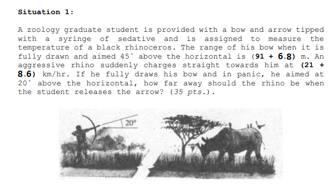 Situation 1:
A zoology graduate student is provided with a bow and arrow tipped
with a syringe of sedative and is assigned to
temperature of a black rhinoceros. The range of his bow when it is
fully drawn and aimed 45* above the horizontal is (91 + 6.8) m. An
aggressive rhino suddenly charges straight towards him at (21 +
8.6) km/hr. If he fully draws his bow and in panic, he aimed at
20° above the horizontal, how far away should the rhino be when
the student releases the arrow? (35 pts.).
measure the
20°
