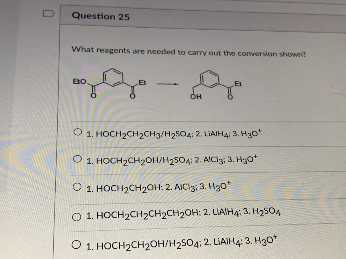 Question 25
What reagents are needed to carry out the conversion shown?
EtO
Et
Et
Он
O 1. HOCH2CH2CH3/H2SO4; 2. LIAIH4; 3. H3O*
O 1. HOCH2CH2OH/H2SO4; 2. AICI3; 3. H30*
О 1. НОСН2СН2ОН; 2. AICI3; 3. Нзо"
O 1. HOCH2CH2CH2CH2OH; 2. LIAIH4; 3. H2SO4
O 1. HOCH2CH2OH/H2SO4; 2. LIAIH4; 3. H3O*
