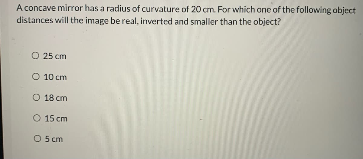 A concave mirror has a radius of curvature of 20 cm. For which one of the following object
distances will the image be real, inverted and smaller than the object?
O 25 cm
O 10 cm
O 18 cm
O 15 cm
O 5 cm
