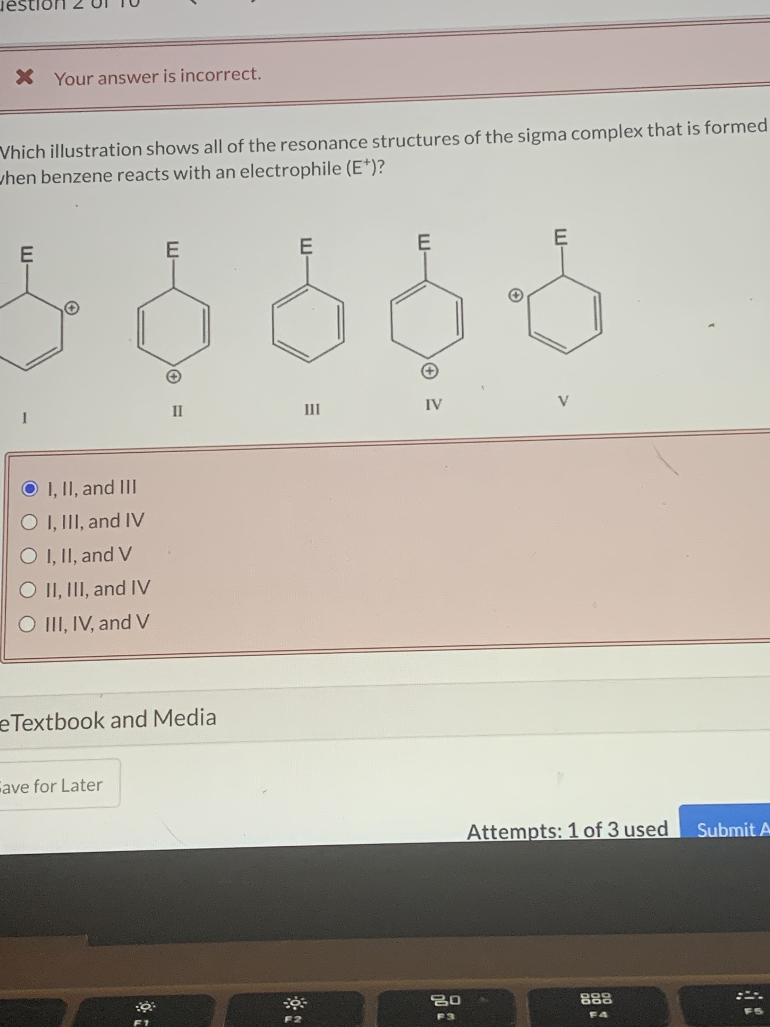 Which illustration shows all of the resonance structures of the sigma complex that is formed
hen benzene reacts with an electrophile (E*)?
E
E
E
E
1
II
III
IV
V
O I, II, and III
O I, III, and IV
O I, II, and V
O II, III, and IV
O II, IV, and V
