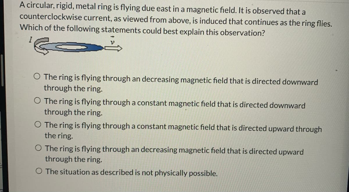 A circular, rigid, metal ring is flying due east in a magnetic field. It is observed that a
counterclockwise current, as viewed from above, is induced that continues as the ring flies.
Which of the following statements could best explain this observation?
The ring is flying through an decreasing magnetic field that is directed downward
through the ring.
The ring is flying through a constant magnetic field that is directed downward
through the ring.
O The ring is flying through a constant magnetic field that is directed upward through
the ring.
O The ring is flying through an decreasing magnetic field that is directed upward
through the ring.
O The situation as described is not physically possible.
