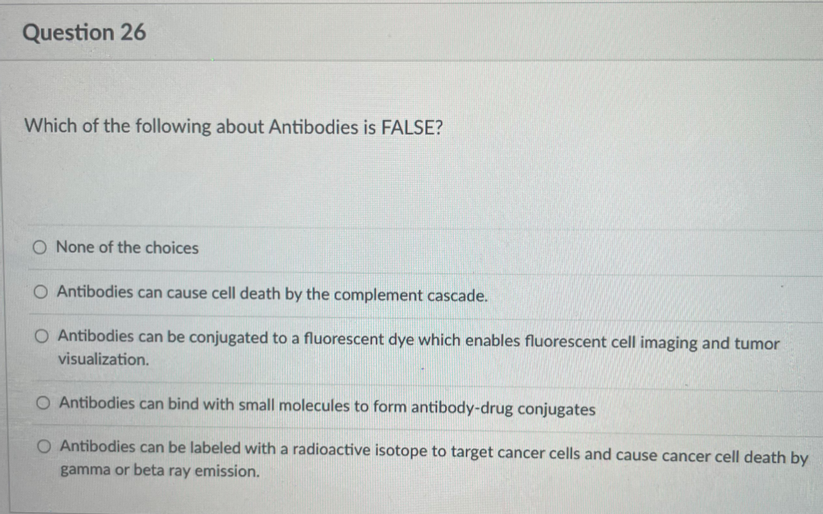 Question 26
Which of the following about Antibodies is FALSE?
O None of the choices
Antibodies can cause cell death by the complement cascade.
Antibodies can be conjugated to a fluorescent dye which enables fluorescent cell imaging and tumor
visualization.
Antibodies can bind with small molecules to form antibody-drug conjugates
O Antibodies can be labeled with a radioactive isotope to target cancer cells and cause cancer cell death by
gamma or beta ray emission.
