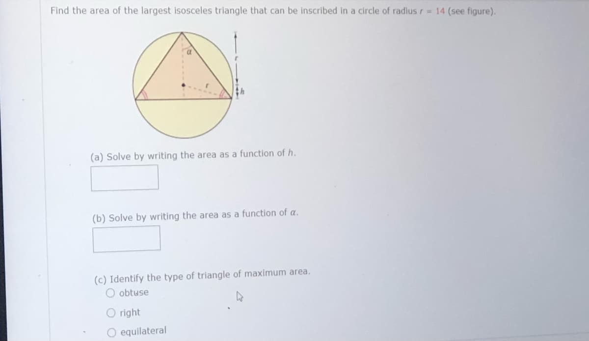 Find the area of the largest isosceles triangle that can be inscribed in a circle of radius r = 14 (see figure).
(a) Solve by writing the area as a function of h.
(b) Solve by writing the area as a function of a.
(c) Identify the type of triangle of maximum area.
obtuse
right
equilateral
