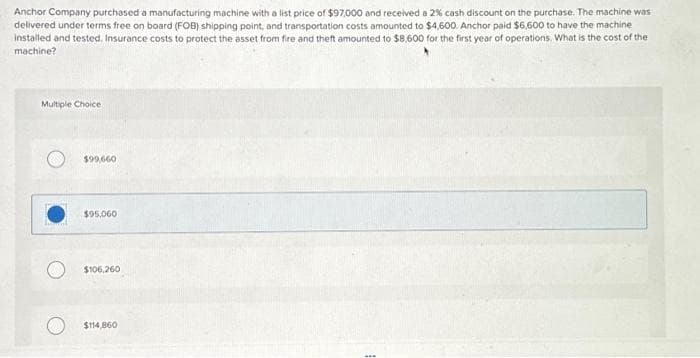 Anchor Company purchased a manufacturing machine with a list price of $97,000 and received a 2% cash discount on the purchase. The machine was
delivered under terms free on board (FOB) shipping point, and transportation costs amounted to $4,600. Anchor paid $6,600 to have the machine
installed and tested. Insurance costs to protect the asset from fire and theft amounted to $8,600 for the first year of operations. What is the cost of the
machine?
Multiple Choice
$99,660
$95,060
$106,260
$114,860