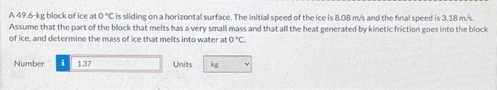 A 49.6-kg block of ice at 0 °C is sliding on a horizontal surface. The initial speed of the ice is 8.08 m/s and the final speed is 3.18 m/s.
Assume that the part of the block that melts has a very small mass and that all the heat generated by kinetic friction goes into the block
of ice, and determine the mass of ice that melts into water at 0 °C.
Number
1.37
Units
kg