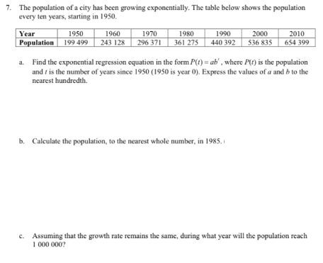 7. The population of a city has been growing exponentially. The table below shows the population
every ten years, starting in 1950.
Year
1950
1960
1970
1980
1990
2000
2010
Population 199 499
243 128
296 371
361 275
440 392
536 835
654 399
a. Find the exponential regression equation in the form P(t) = ab' , where P(t) is the population
and t is the number of years since 1950 (1950 is year 0). Express the values of a and b to the
nearest hundredth.
b. Calculate the population, to the nearest whole number, in 1985.
Assuming that the growth rate remains the same, during what year will the population reach
1 000 000?
