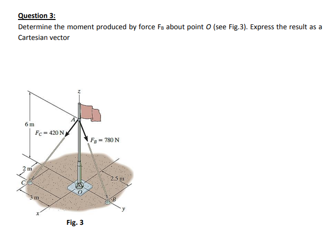 Question 3:
Determine the moment produced by force FB about point O (see Fig.3). Express the result as a
Cartesian vector
6 m
Fc= 420 N
FB = 780 N
m
2.5 m
3m
Fig. 3
