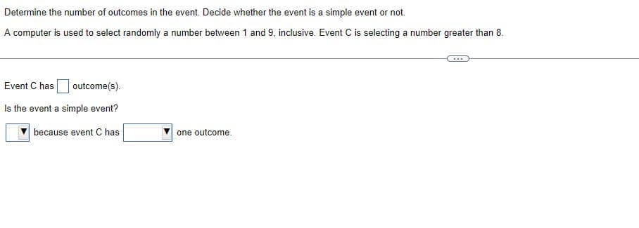 Determine the number of outcomes in the event. Decide whether the event is a simple event or not.
A computer is used to select randomly a number between 1 and 9, inclusive. Event C is selecting a number greater than 8.
Event C has
outcome(s).
Is the event a simple event?
because event C has
one outcome.