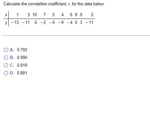 Calculate the correlation coefficient, r, for the data below.
X
1 3 10
7 5
4
689 2
Y
13 - 11 6 -2
-
-11
OA. 0.792
OB. 0.990
OC. 0.819
O D. 0.881
-40 3