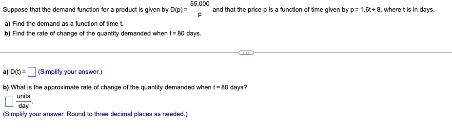 55,000
Suppose that the demand function for a product is given by D(p) =
and that the price p is a function of time given by p= 1.6t+8, where t is in days.
Р
a) Find the demand as a function of time t.
b) Find the rate of change of the quantity demanded when t = 80 days.
a) D(t) =
(Simplify your answer.)
b) What is the approximate rate of change of the quantity demanded when t = 80 days?
units
day
(Simplify your answer. Round to three decimal places as needed.)