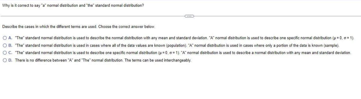 Why is it correct to say "a" normal distribution and "the" standard normal distribution?
C
Describe the cases in which the different terms are used. Choose the correct answer below.
O A. "The" standard normal distribution is used to describe the normal distribution with any mean and standard deviation. "A" normal distribution is used to describe one specific normal distribution (μ = 0, o=1).
O B. "The" standard normal distribution is used in cases where all of the data values are known (population). "A" normal distribution is used in cases where only a portion of the data is known (sample).
OC. "The" standard normal distribution is used to describe one specific normal distribution (μ = 0, o=1). "A" normal distribution is used to describe a normal distribution with any mean and standard deviation.
O D. There is no difference between "A" and "The" normal distribution. The terms can be used interchangeably.