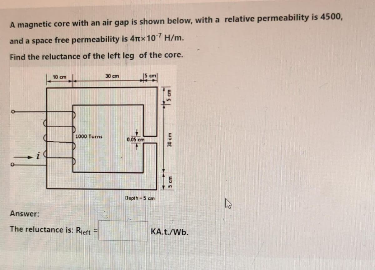 A magnetic core with an air gap is shown below, with a relative permeability is 4500,
and a space free permeability is 4π× 107 H/m.
Find the reluctance of the left leg of the core.
Answer:
10 cm
30 cm
5 cm
1000 Turns
0.05 cm
The reluctance is: Rleft
Depth-5 cm
30 cm
5cm
KA.t./Wb.