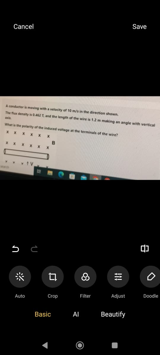 Cancel
Save
A conductor is moving with a velocity of 10 m/s in the direction shown.
The flux density is 0.462 T, and the length of the wire is 1.2 m making an angle with vertical
axis.
What is the polarity of the induced voltage at the terminals of the wire?
x
X
x
x x
B
x x
search
↑ V
*
L
다
၀တ
8
!i!
о
Auto
Crop
Filter
Adjust
Doodle
Basic
Al
Beautify