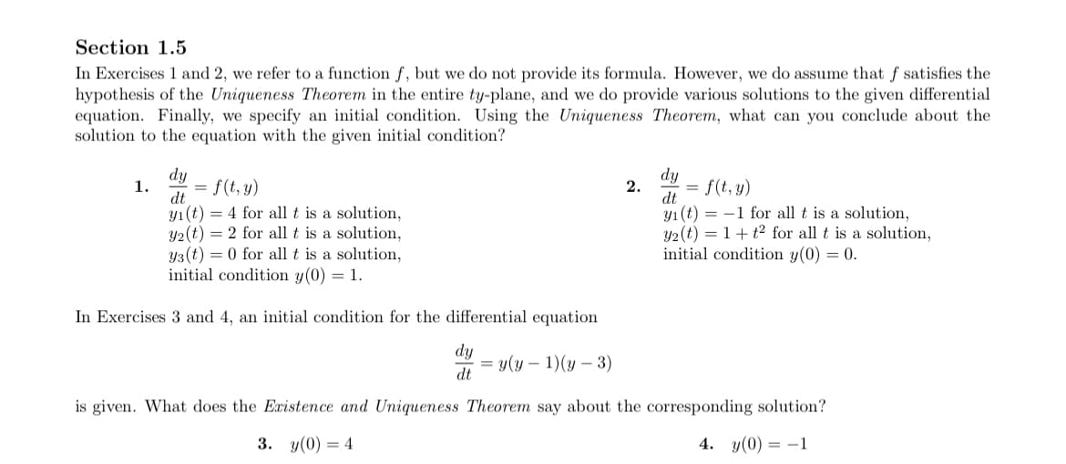 Section 1.5
In Exercises 1 and 2, we refer to a function f, but we do not provide its formula. However, we do assume that f satisfies the
hypothesis of the Uniqueness Theorem in the entire ty-plane, and we do provide various solutions to the given differential
equation. Finally, we specify an initial condition. Using the Uniqueness Theorem, what can you conclude about the
solution to the equation with the given initial condition?
dy
1.
f(t, y)
dy
f(t, y)
2.
dt
dt
y1(t) = 4 for all t is a solution,
Y2(t) = 2 for all t is a solution,
Y3(t) = 0 for all t is a solution,
initial condition y(0) = 1.
y1 (t) = -1 for all t is a solution,
y2 (t) = 1+ t2 for all t is a solution,
initial condition y(0) = 0.
In Exercises 3 and 4, an initial condition for the differential equation
dy
= y(y – 1)(y – 3)
dt
is given. What does the Existence and Uniqueness Theorem say about the corresponding solution?
3. y(0) = 4
4. y(0) = –1
