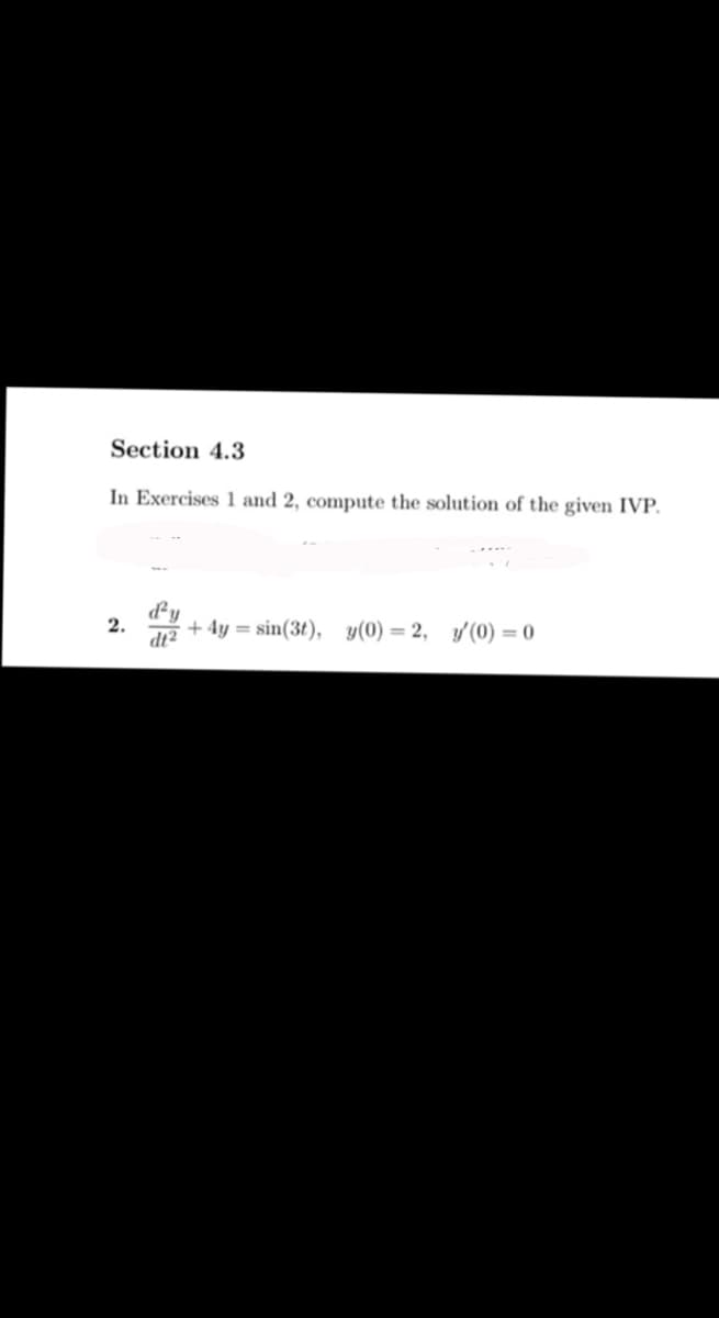 Section 4.3
In Exercises 1 and 2, compute the solution of the given IVP.
d'y
+4y=sin(3t), y(0) = 2, y'(0) = 0
dt2
2.