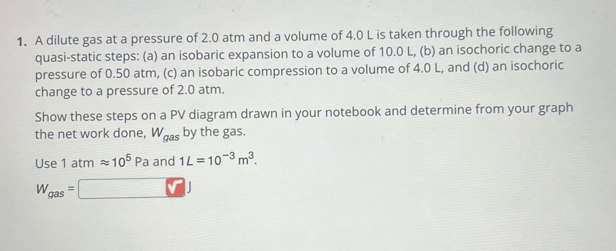 1. A dilute gas at a pressure of 2.0 atm and a volume of 4.0 L is taken through the following
quasi-static steps: (a) an isobaric expansion to a volume of 10.0 L, (b) an isochoric change to a
pressure of 0.50 atm, (c) an isobaric compression to a volume of 4.0 L, and (d) an isochoric
change to a pressure of 2.0 atm.
Show these steps on a PV diagram drawn in your notebook and determine from your graph
the net work done, Wgas by the gas.
Use 1 atm~105 Pa and 1L = 10-3 m³.
W
gas