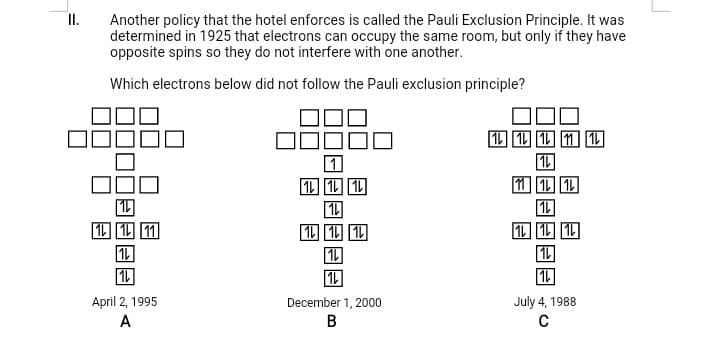 Another policy that the hotel enforces is called the Pauli Exclusion Principle. It was
determined in 1925 that electrons can occupy the same room, but only if they have
opposite spins so they do not interfere with one another.
I.
Which electrons below did not follow the Pauli exclusion principle?
四四四面匹
1 1 1
1 1 11
1
1L
1L 1 1
1L
1L
April 2, 1995
July 4, 1988
C
December 1, 2000
A
