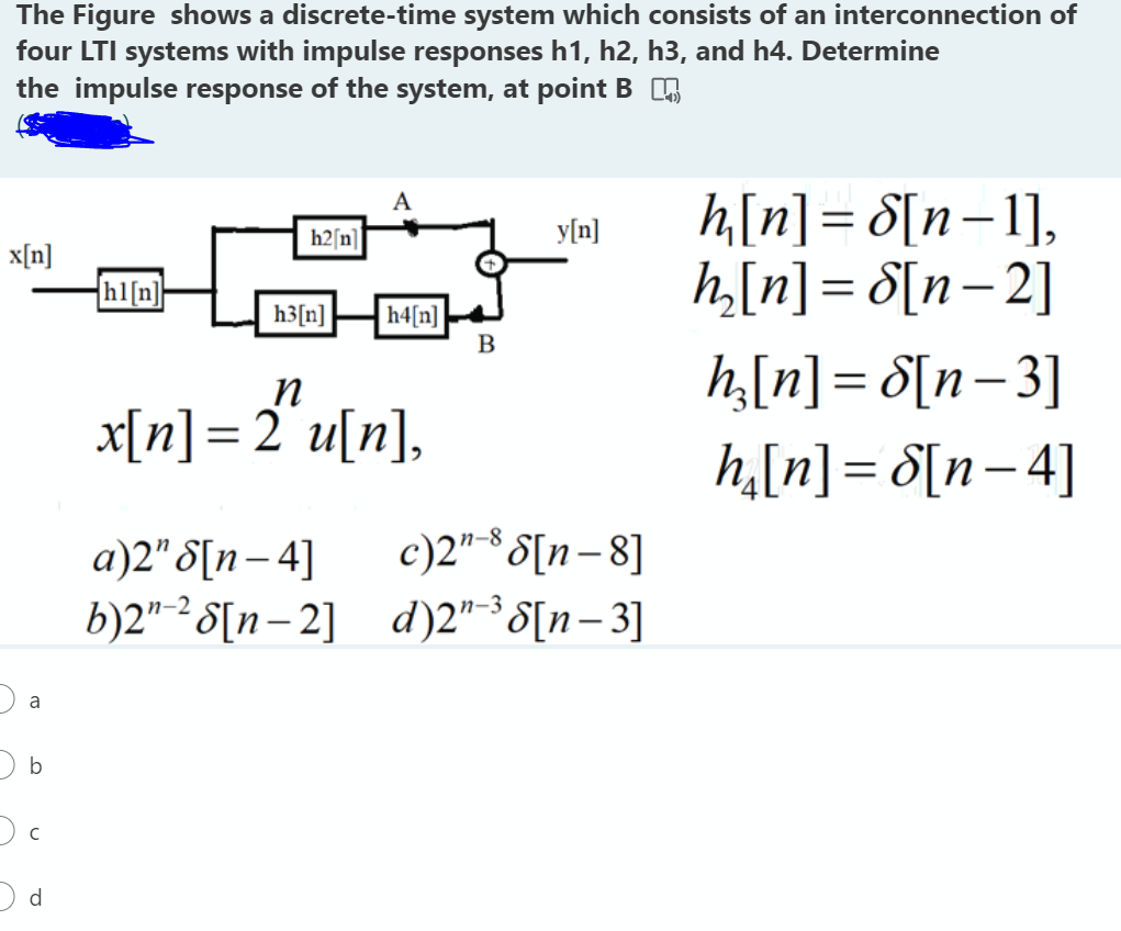 The Figure shows a discrete-time system which consists of an interconnection of
four LTI systems with impulse responses h1, h2, h3, and h4. Determine
the impulse response of the system, at point B O
h[n] = 8[n=1],
h,[n] = d[n= 2]
A
h2[n]
y[n]
x[n]
{hl[n]
h4[n]
B
h3[n]
h,[n] = d[n=3]
n
x[n]=2°u[n],
h,[n]= 8[n- 4]
|
c)2" *S[n-8]
a)2" S[n– 4]
b)2" -² S[n– 2] d)2"³8[n-3]
|
a
