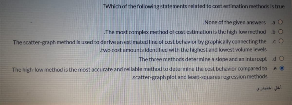 ?Which of the following statements related to cost estimation methods is true
None of the given answers
a O
The most complex method of cost estimation is the high-low method .b O
The scatter-graph method is used to derive an estimated line of cost behavior by graphically connecting the
two cost amounts identified with the highest and lowest volume levels
.c O
The three methods determine a slope and an intercept d O
The high-low method is the most accurate and reliable method to determine the cost behavior compared to .e O
scatter-graph plot and least-squares regression methods
أخل اختياري
