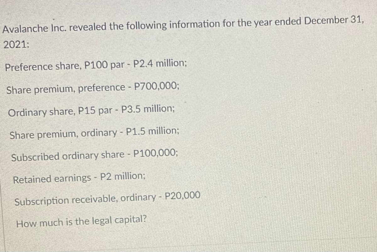 Avalanche Inc. revealed the following information for the year ended December 31,
2021:
Preference share, P100 par - P2.4 million;
Share premium, preference - P700,000;
Ordinary share, P15 par - P3.5 million;
Share premium, ordinary - P1.5 million;
Subscribed ordinary share - P100,000;
Retained earnings - P2 million;
Subscription receivable, ordinary - P20,000
How much is the legal capital?