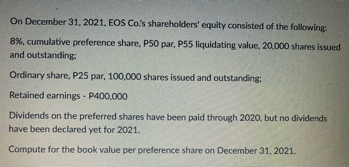 On December 31, 2021, EOS Co.'s shareholders' equity consisted of the following:
8%, cumulative preference share, P50 par, P55 liquidating value, 20,000 shares issued
and outstanding;
Ordinary share, P25 par, 100,000 shares issued and outstanding;
Retained earnings - P400,000
Dividends on the preferred shares have been paid through 2020, but no dividends
have been declared yet for 2021.
Compute for the book value per preference share on December 31, 2021.