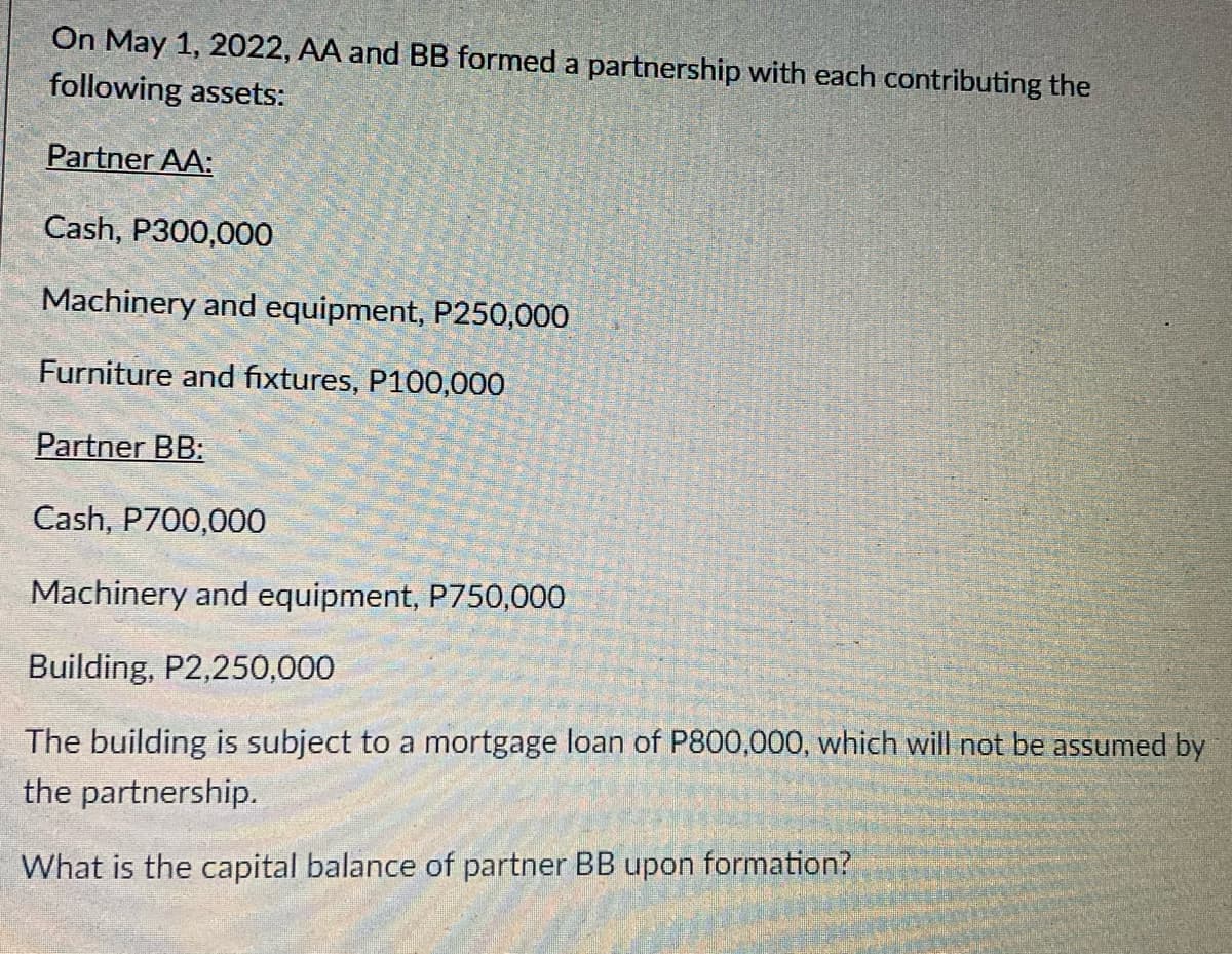 On May 1, 2022, AA and BB formed a partnership with each contributing the
following assets:
Partner AA:
Cash, P300,000
Machinery and equipment, P250,000
Furniture and fixtures, P100,000
Partner BB:
Cash, P700,000
Machinery and equipment, P750,000
Building, P2,250,000
The building is subject to a mortgage loan of P800,000, which will not be assumed by
the partnership.
What is the capital balance of partner BB upon formation?