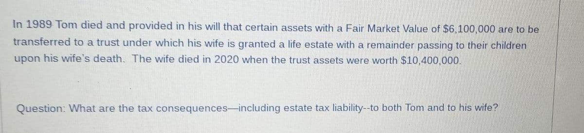 In 1989 Tom died and provided in his will that certain assets with a Fair Market Value of $6,100,000 are to be
transferred to a trust under which his wife is granted a life estate with a remainder passing to their children
upon his wife's death. The wife died in 2020 when the trust assets were worth $10,400,000.
Question: What are the tax consequences-including estate tax liability--to both Tom and to his wife?
