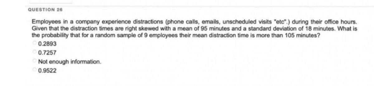 QUESTION 26
Employees in a company experience distractions (phone calls, emails, unscheduled visits "etc".) during their office hours.
Given that the distraction times are right skewed with a mean of 95 minutes and a standard deviation of 18 minutes. What is
the probability that for a random sample of 9 employees their mean distraction time is more than 105 minutes?
0.2893
0.7257
Not enough information.
0.9522