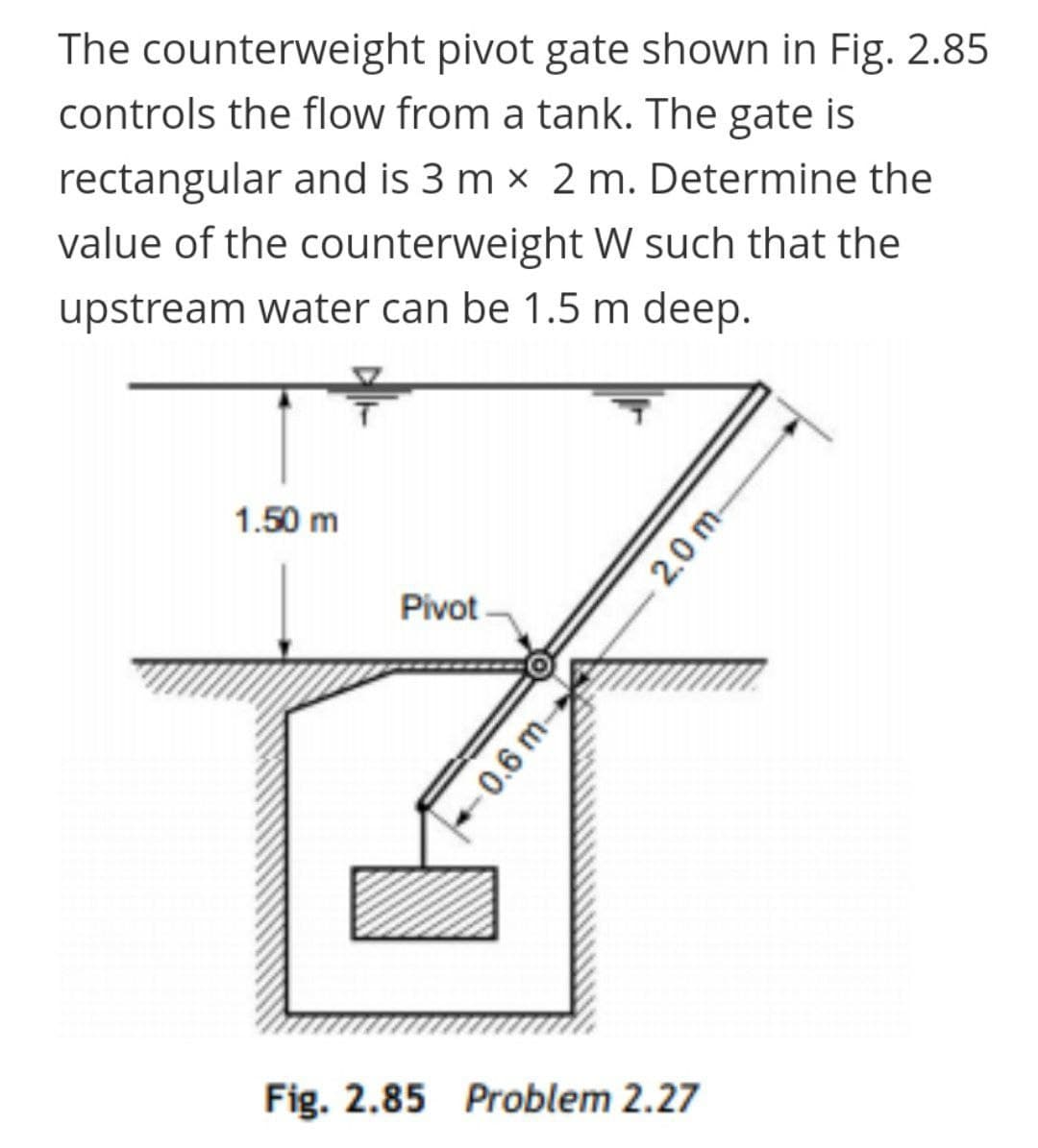 The counterweight pivot gate shown in Fig. 2.85
controls the flow from a tank. The gate is
rectangular and is 3 m x 2 m. Determine the
value of the counterweight W such that the
upstream water can be 1.5 m deep.
1.50 m
Pivot
Fig. 2.85 Problem 2.27
-0.6 m-
2.0 m-
