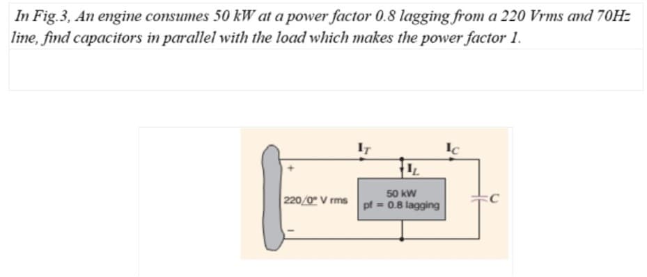 In Fig.3, An engine consumes 50 kW at a power factor 0.8 lagging from a 220 Vrms and 70H:
line, find capacitors in parallel with the load which makes the power factor 1.
IT
IL
50 kW
220/0 V rms pf = 0.8 lagging
