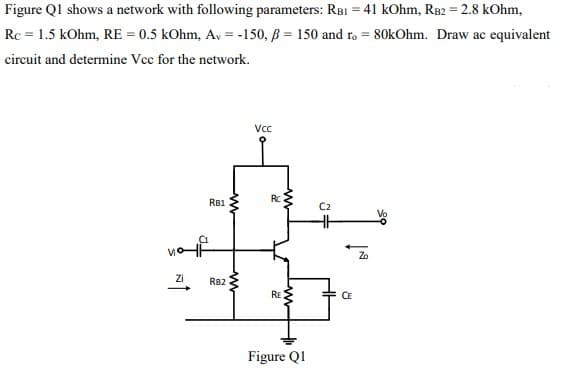 Figure Ql shows a network with following parameters: RBI = 41 kOhm, RB2 = 2.8 kOhm,
%3D
Rc = 1.5 kOhm, RE = 0.5 kOhm, Av = -150, B = 150 and ro = 80kOhm. Draw ac equivalent
circuit and determine Vcc for the network.
Vc
Rc
RB1
C2
Zo
Zi
RB2
RE
CE
Figure Q1
ww
