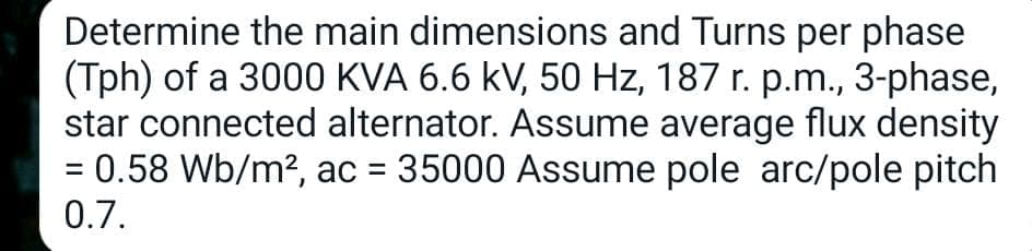 Determine the main dimensions and Turns per phase
(Tph) of a 3000 KVA 6.6 kV, 50 Hz, 187 r. p.m., 3-phase,
star connected alternator. Assume average flux density
= 0.58 Wb/m², ac = 35000 Assume pole arc/pole pitch
0.7.