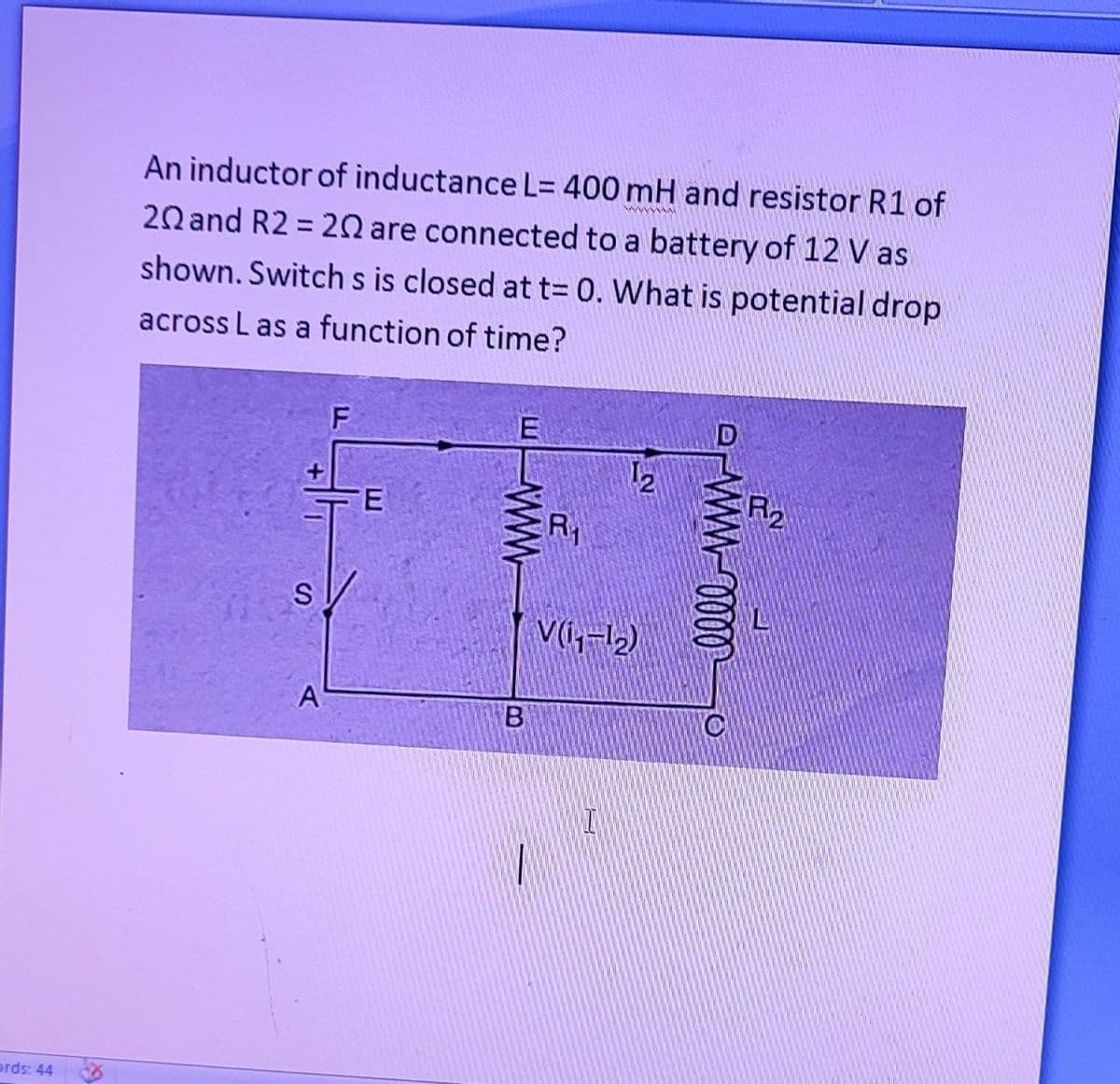 ords: 44
An inductor of inductance L= 400 mH and resistor R1 of
20 and R2 = 20 are connected to a battery of 12 V as
shown. Switch s is closed at t= 0. What is potential drop
across L as a function of time?
S
A
E
www
B
R₁
N
V(₁₁-1₂)
I
www 0000
R₂