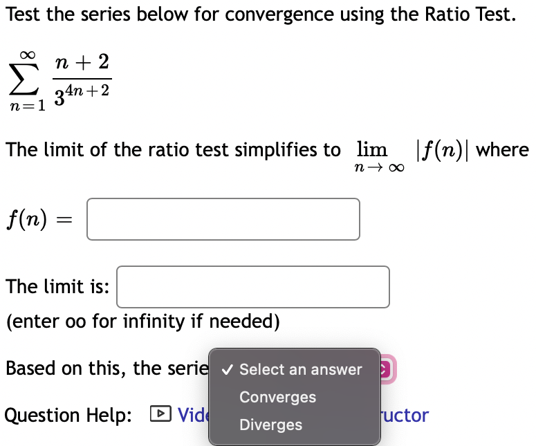Test the series below for convergence using the Ratio Test.
n + 2
34n +2
n=1
The limit of the ratio test simplifies to lim |f(n)| where
f(n) =
The limit is:
(enter oo for infinity if needed)
Based on this, the serie v Select an answer )
Converges
Question Help: D Vide
uctor
Diverges
