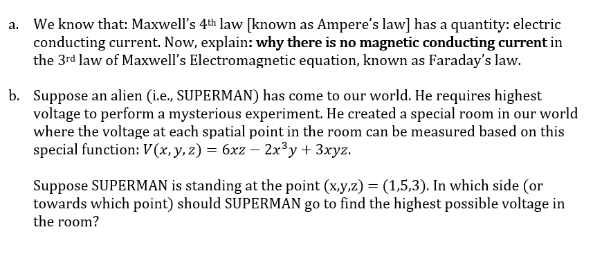 We know that: Maxwell's 4th law [known as Ampere's law] has a quantity: electric
conducting current. Now, explain: why there is no magnetic conducting current in
the 3rd law of Maxwell's Electromagnetic equation, known as Faraday's law.
b. Suppose an alien (i.e., SUPERMAN) has come to our world. He requires highest
voltage to perform a mysterious experiment. He created a special room in our world
where the voltage at each spatial point in the room can be measured based on this
special function: V (x, y, z) = 6xz – 2x³y+ 3xyz.
Suppose SUPERMAN is standing at the point (x,y,z) = (1,5,3). In which side (or
towards which point) should SUPERMAN go to find the highest possible voltage in
the room?
