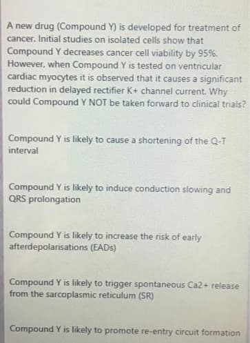 A new drug (Compound Y) is developed for treatment of
cancer. Initial studies on isolated cells show that
Compound Y decreases cancer cell viability by 95%.
However, when Compound Y is tested on ventricular
cardiac myocytes it is observed that it causes a significant
reduction in delayed rectifier K+ channel current. Why
could Compound Y NOT be taken forward to clinical trials?
Compound Y is likely to cause a shortening of the Q-T
interval
Compound Y is likely to induce conduction slowing and
QRS prolongation
Compound Y is likely to increase the risk of early
afterdepolarisations (EADS)
Compound Y is likely to trigger spontaneous Ca2+ release
from the sarcoplasmic reticulum (SR)
Compound Y is likely to promote re-entry circuit formation

