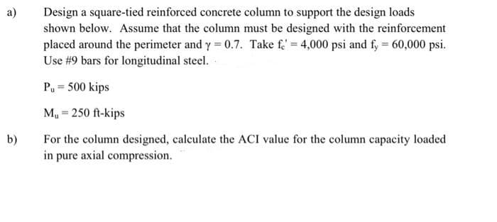 Design a square-tied reinforced concrete column to support the design loads
shown below. Assume that the column must be designed with the reinforcement
placed around the perimeter and y = 0.7. Take fe' = 4,000 psi and fy = 60,000 psi.
Use #9 bars for longitudinal steel.
a)
Pu = 500 kips
My = 250 ft-kips
For the column designed, calculate the ACI value for the column capacity loaded
in pure axial compression.
b)
