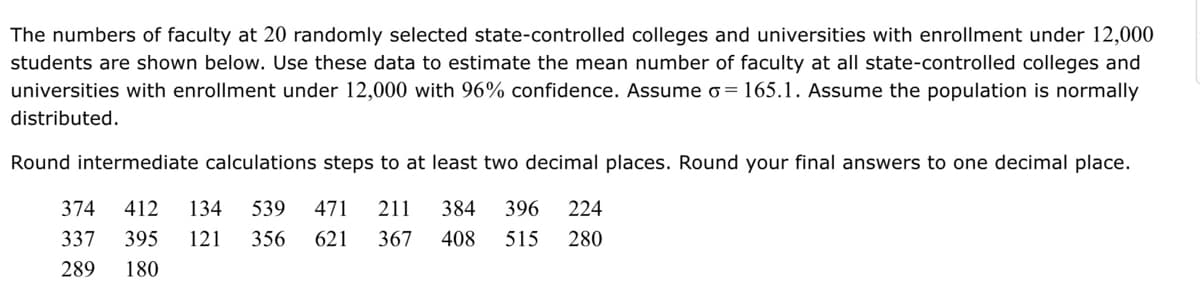 The numbers of faculty at 20 randomly selected state-controlled colleges and universities with enrollment under 12,000
students are shown below. Use these data to estimate the mean number of faculty at all state-controlled colleges and
universities with enrollment under 12,000 with 96% confidence. Assume o=165.1. Assume the population is normally
distributed.
Round intermediate calculations steps to at least two decimal places. Round your final answers to one decimal place.
374 412 134 539 471 211 384 396 224
408 515 280
337 395 121 356 621 367
289 180
