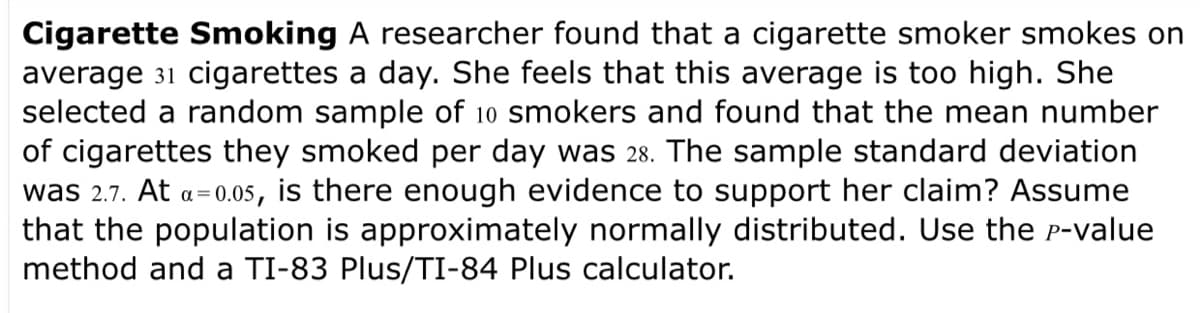Cigarette Smoking A researcher found that a cigarette smoker smokes on
average 31 cigarettes a day. She feels that this average is too high. She
selected a random sample of 10 smokers and found that the mean number
of cigarettes they smoked per day was 28. The sample standard deviation
was 2.7. At a=0.05, is there enough evidence to support her claim? Assume
that the population is approximately normally distributed. Use the P-value
method and a TI-83 Plus/TI-84 Plus calculator.